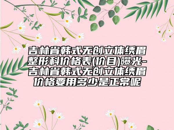 吉林省韩式无创立体绣眉整形科价格表(价目)曝光-吉林省韩式无创立体绣眉价格要用多少是正常呢