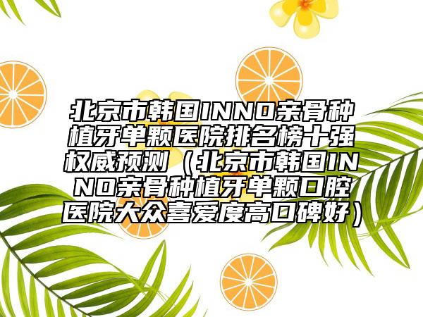 北京市韩国INNO亲骨种植牙单颗医院排名榜十强权威预测（北京市韩国INNO亲骨种植牙单颗口腔医院大众喜爱度高口碑好）