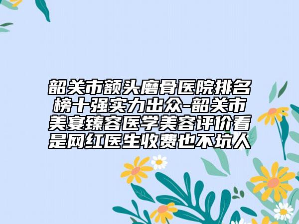 韶关市额头磨骨医院排名榜十强实力出众-韶关市美宴臻容医学美容评价看是网红医生收费也不坑人