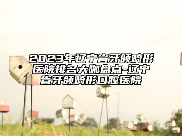 2023年辽宁省牙颌畸形医院排名大咖盘点-辽宁省牙颌畸形口腔医院