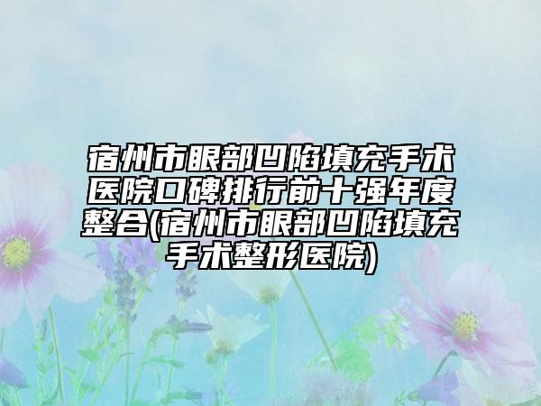 宿州市眼部凹陷填充手术医院口碑排行前十强年度整合(宿州市眼部凹陷填充手术整形医院)