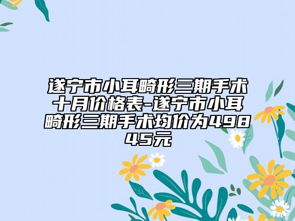 遂宁市小耳畸形三期手术十月价格表-遂宁市小耳畸形三期手术均价为49845元