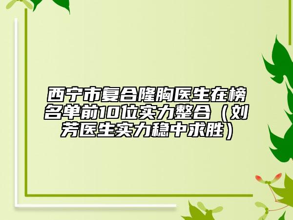 西宁市复合隆胸医生在榜名单前10位实力整合（刘芳医生实力稳中求胜）