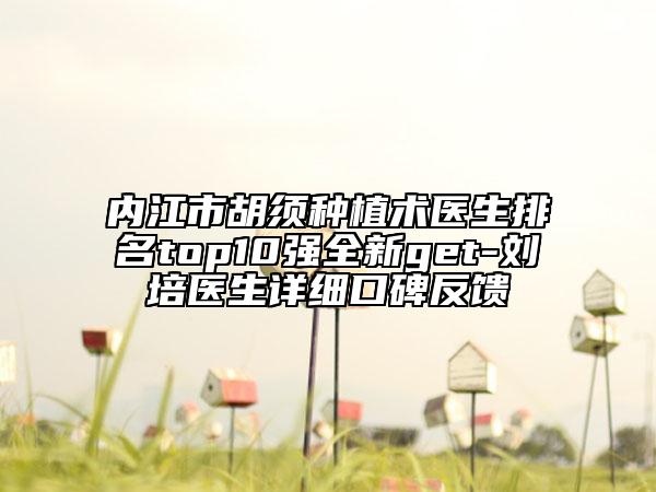 内江市胡须种植术医生排名top10强全新get-刘培医生详细口碑反馈
