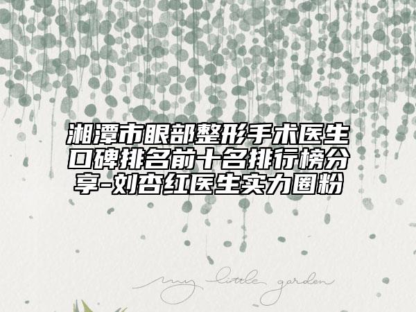 湘潭市眼部整形手术医生口碑排名前十名排行榜分享-刘杏红医生实力圈粉