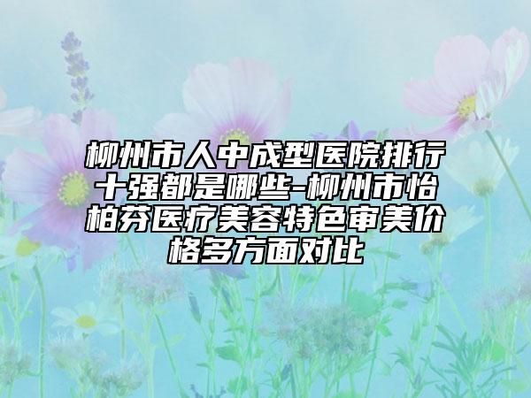 柳州市人中成型医院排行十强都是哪些-柳州市怡柏芬医疗美容特色审美价格多方面对比