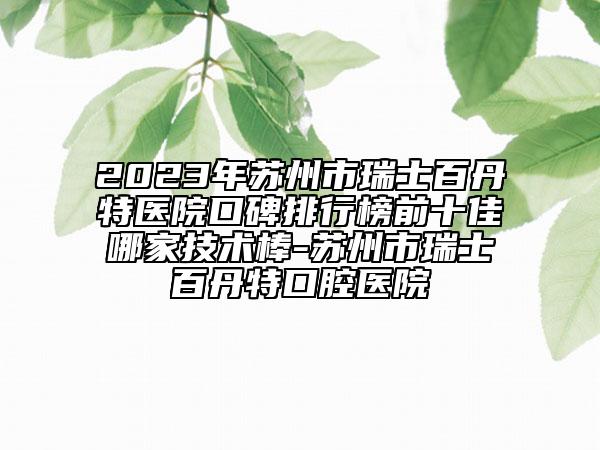 2023年苏州市瑞士百丹特医院口碑排行榜前十佳哪家技术棒-苏州市瑞士百丹特口腔医院