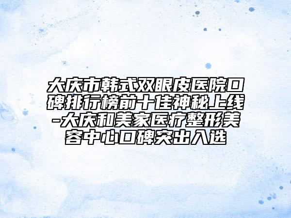 大庆市韩式双眼皮医院口碑排行榜前十佳神秘上线-大庆和美家医疗整形美容中心口碑突出入选