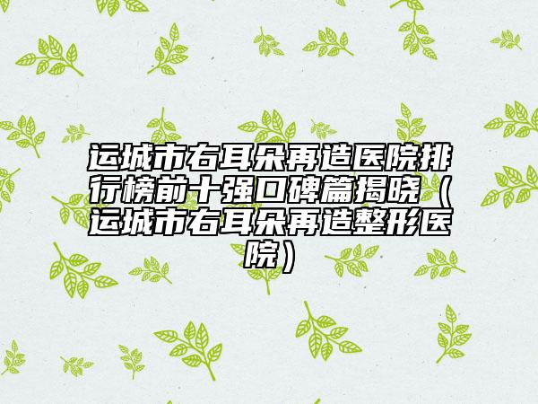 运城市右耳朵再造医院排行榜前十强口碑篇揭晓（运城市右耳朵再造整形医院）