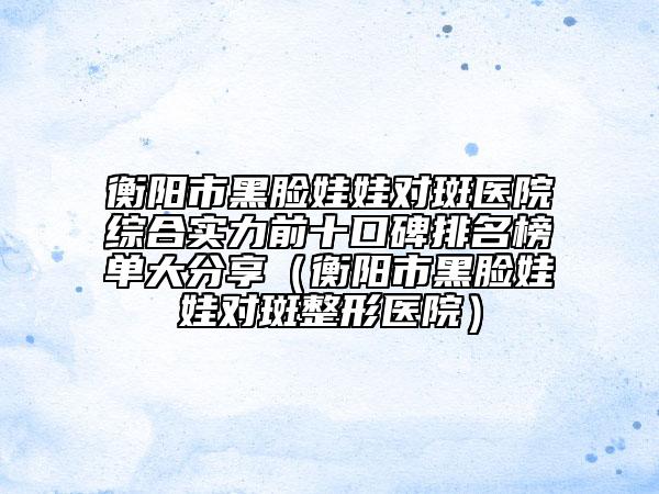 衡阳市黑脸娃娃对斑医院综合实力前十口碑排名榜单大分享（衡阳市黑脸娃娃对斑整形医院）