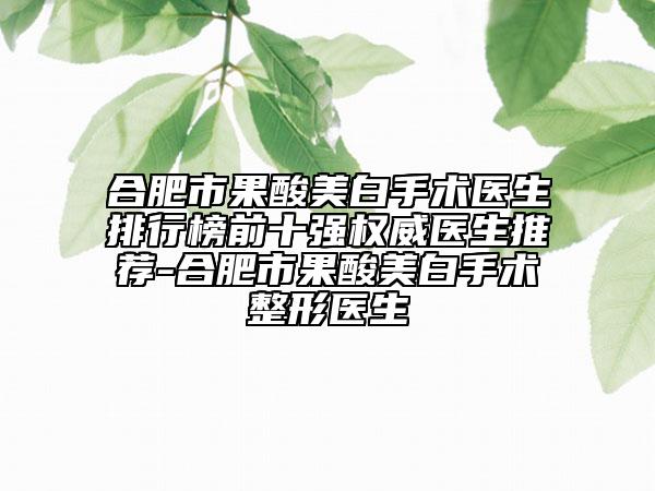 合肥市果酸美白手术医生排行榜前十强权威医生推荐-合肥市果酸美白手术整形医生