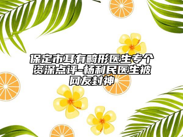 保定市耳有畸形医生专个资深点评-杨利民医生被网友封神