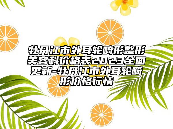 牡丹江市外耳轮畸形整形美容科价格表2023全面更新-牡丹江市外耳轮畸形价格行情