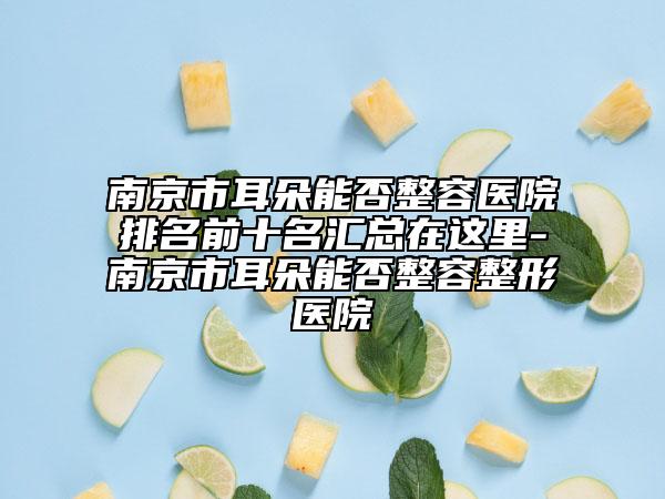 南京市耳朵能否整容医院排名前十名汇总在这里-南京市耳朵能否整容整形医院