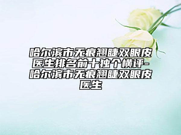 哈尔滨市无痕翘睫双眼皮医生排名前十独个横评-哈尔滨市无痕翘睫双眼皮医生