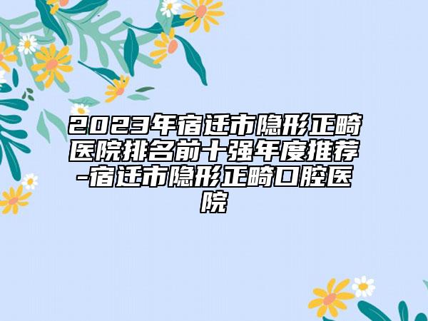 2023年宿迁市隐形正畸医院排名前十强年度推荐-宿迁市隐形正畸口腔医院