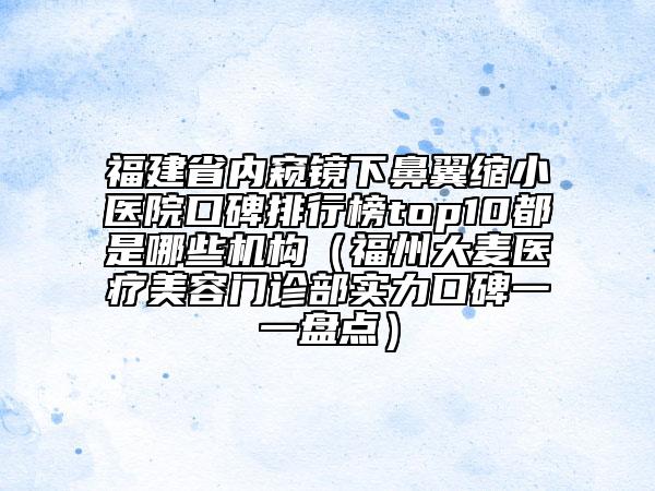 福建省内窥镜下鼻翼缩小医院口碑排行榜top10都是哪些机构（福州大麦医疗美容门诊部实力口碑一一盘点）