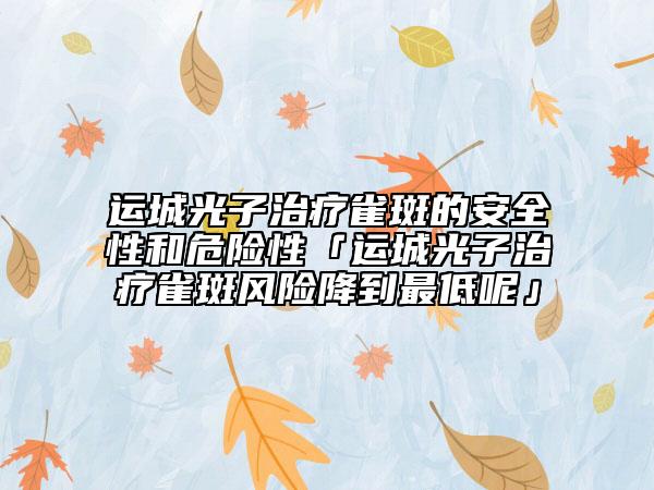 运城光子治疗雀斑的安全性和危险性「运城光子治疗雀斑风险降到最低呢」