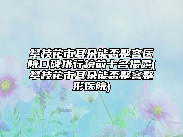 攀枝花市耳朵能否整容医院口碑排行榜前十名揭露(攀枝花市耳朵能否整容整形医院)