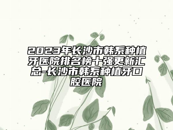 2023年长沙市韩系种植牙医院排名榜十强更新汇总-长沙市韩系种植牙口腔医院