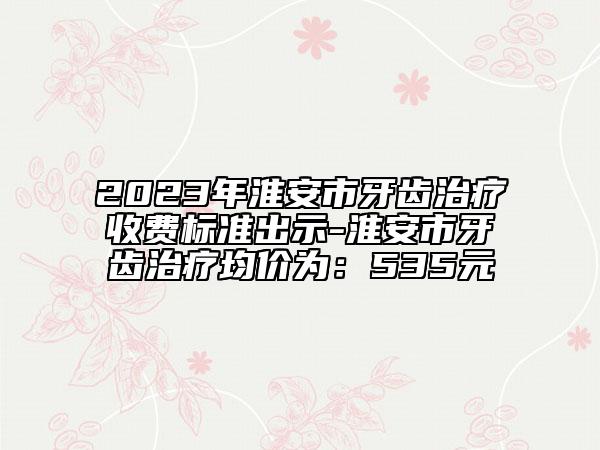 2023年淮安市牙齿治疗收费标准出示-淮安市牙齿治疗均价为：535元
