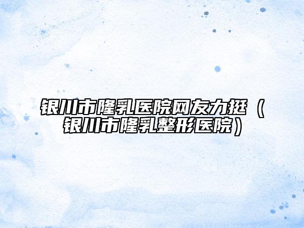 银川市隆乳医院网友力挺（银川市隆乳整形医院）