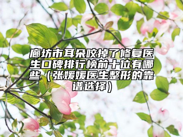廊坊市耳朵咬掉了修复医生口碑排行榜前十位有哪些（张媛媛医生整形的靠谱选择）