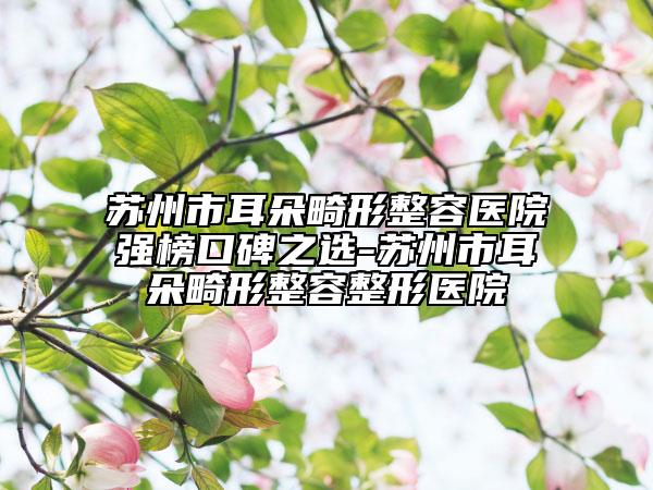 苏州市耳朵畸形整容医院强榜口碑之选-苏州市耳朵畸形整容整形医院