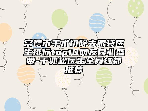 常德市手术切除去眼袋医生排行top10网友良心盛赞-于兆松医生全网红都推荐