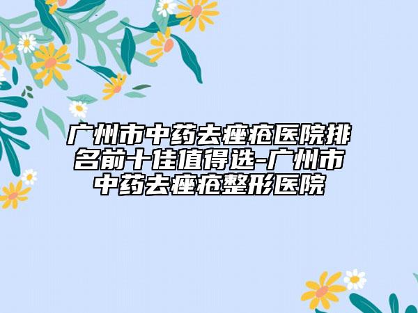 广州市中药去痤疮医院排名前十佳值得选-广州市中药去痤疮整形医院