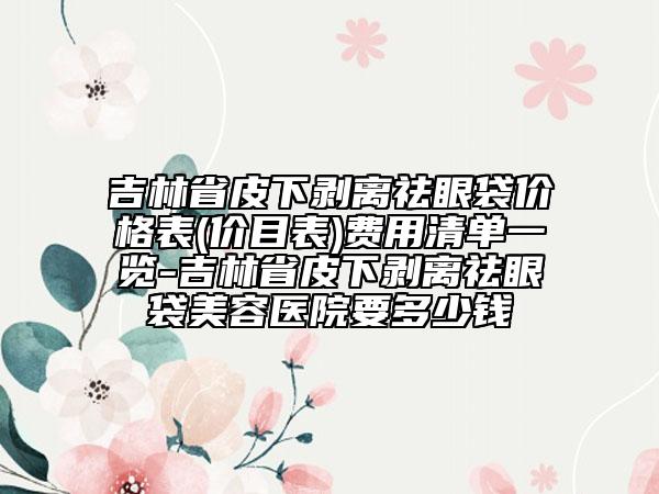 吉林省皮下剥离祛眼袋价格表(价目表)费用清单一览-吉林省皮下剥离祛眼袋美容医院要多少钱
