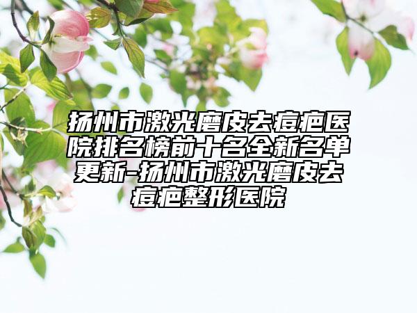 扬州市激光磨皮去痘疤医院排名榜前十名全新名单更新-扬州市激光磨皮去痘疤整形医院