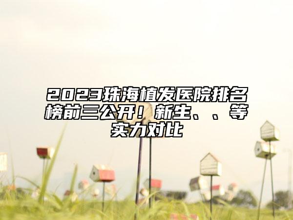 2023珠海植发医院排名榜前三公开！新生、、等实力对比