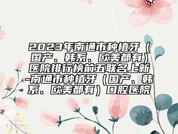 2023年南通市种植牙（国产、韩系、欧美都有）医院排行榜前五联名上新-南通市种植牙（国产、韩系、欧美都有）口腔医院