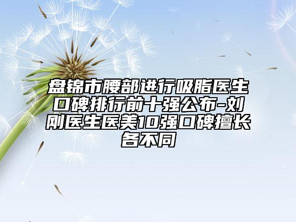 盘锦市腰部进行吸脂医生口碑排行前十强公布-刘刚医生医美10强口碑擅长各不同