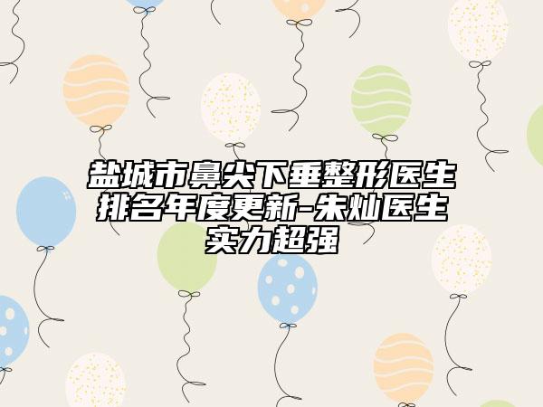 盐城市鼻尖下垂整形医生排名年度更新-朱灿医生实力超强