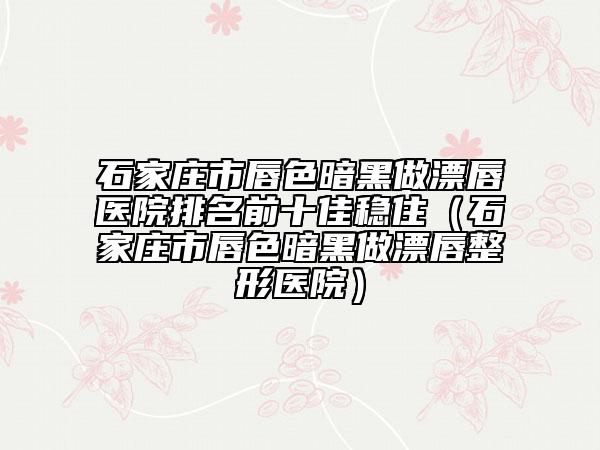石家庄市唇色暗黑做漂唇医院排名前十佳稳住（石家庄市唇色暗黑做漂唇整形医院）