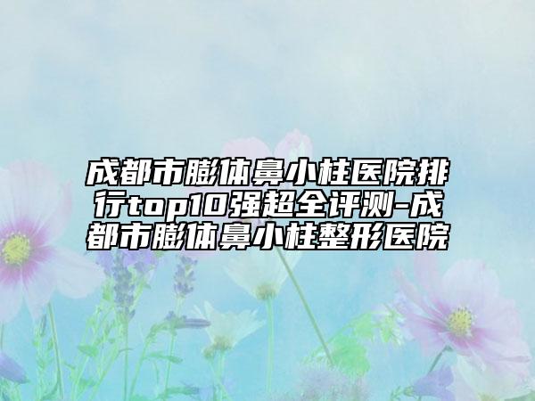 成都市膨体鼻小柱医院排行top10强超全评测-成都市膨体鼻小柱整形医院