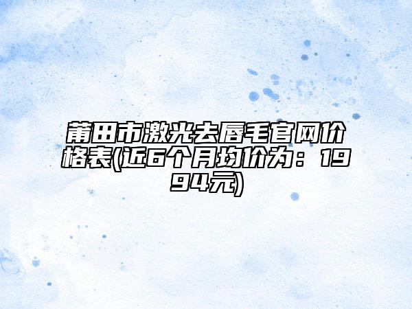莆田市激光去唇毛官网价格表(近6个月均价为：1994元)