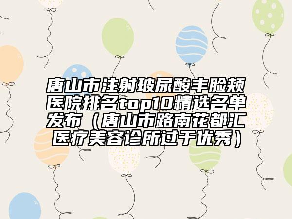 唐山市注射玻尿酸丰脸颊医院排名top10精选名单发布（唐山市路南花都汇医疗美容诊所过于优秀）