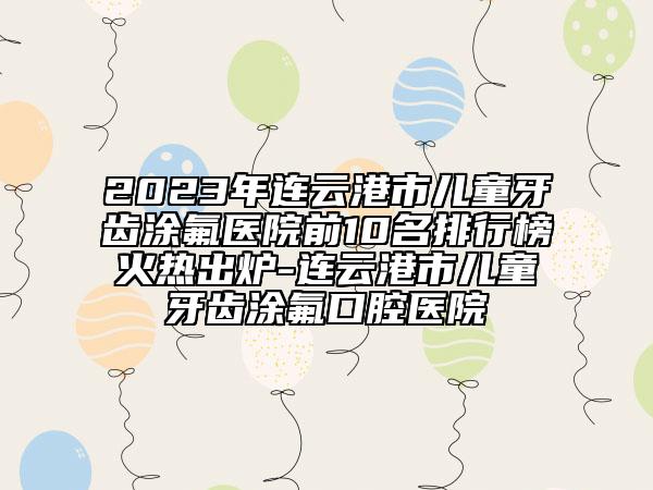 2023年连云港市儿童牙齿涂氟医院前10名排行榜火热出炉-连云港市儿童牙齿涂氟口腔医院