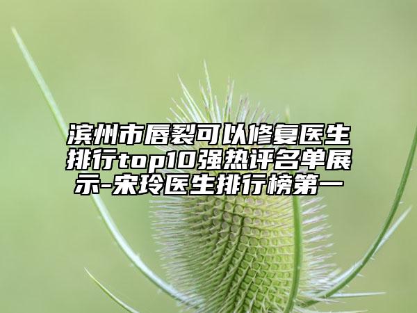 滨州市唇裂可以修复医生排行top10强热评名单展示-宋玲医生排行榜第一