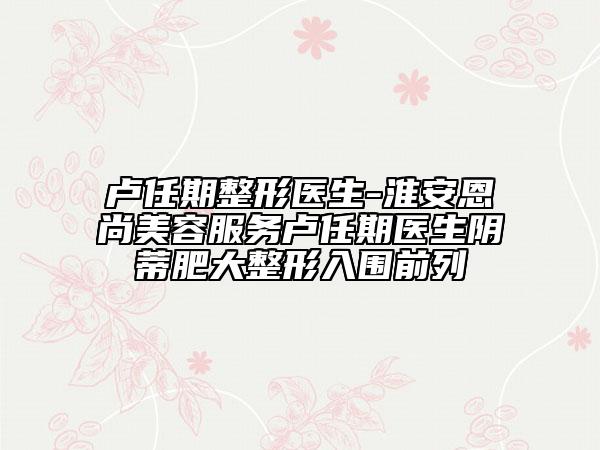 卢任期整形医生-淮安恩尚美容服务卢任期医生阴蒂肥大整形入围前列