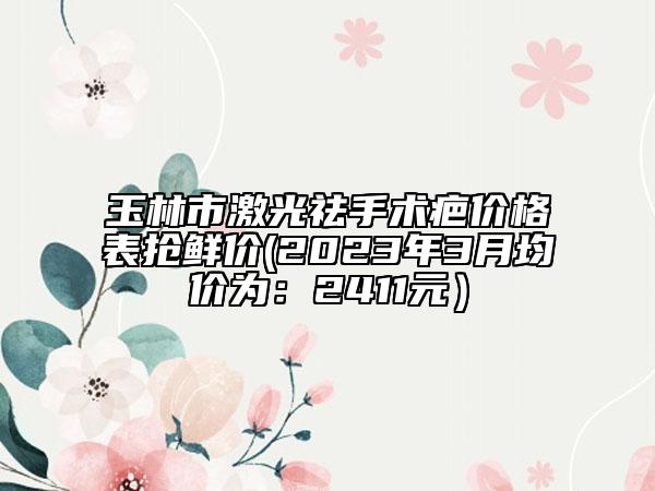 玉林市激光祛手术疤价格表抢鲜价(2023年3月均价为：2411元）