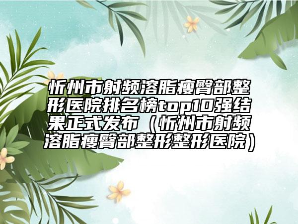 忻州市射频溶脂瘦臀部整形医院排名榜top10强结果正式发布（忻州市射频溶脂瘦臀部整形整形医院）