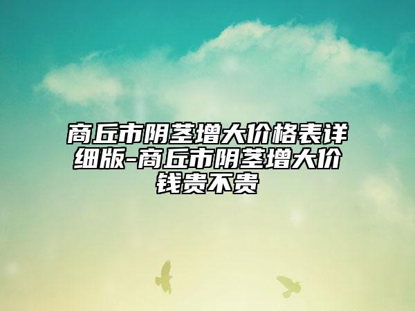 商丘市阴茎增大价格表详细版-商丘市阴茎增大价钱贵不贵
