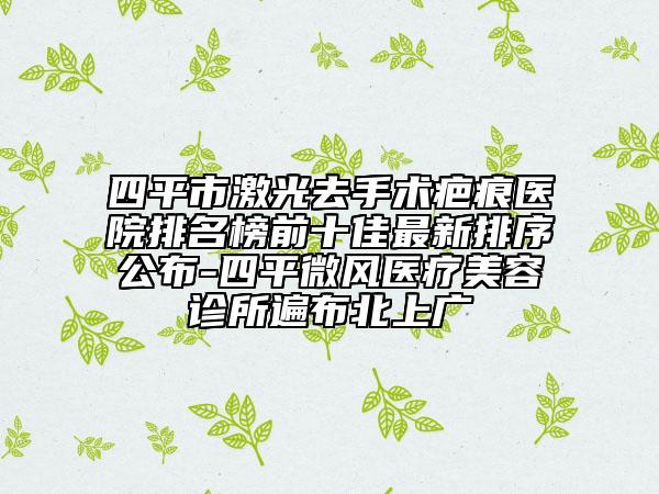 四平市激光去手术疤痕医院排名榜前十佳最新排序公布-四平微风医疗美容诊所遍布北上广
