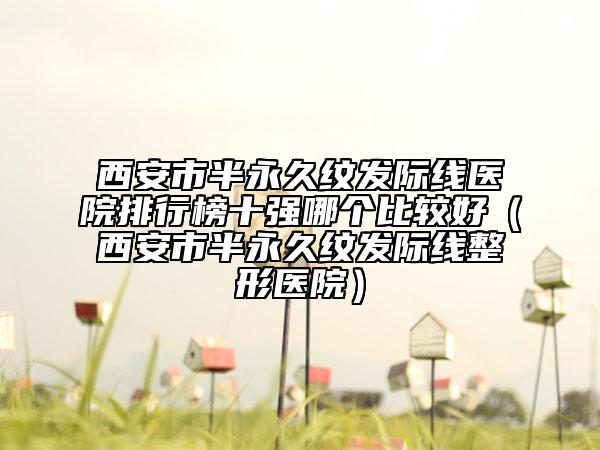 西安市半永久纹发际线医院排行榜十强哪个比较好（西安市半永久纹发际线整形医院）