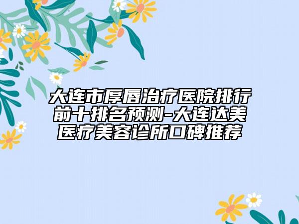 大连市厚唇治疗医院排行前十排名预测-大连达美医疗美容诊所口碑推荐