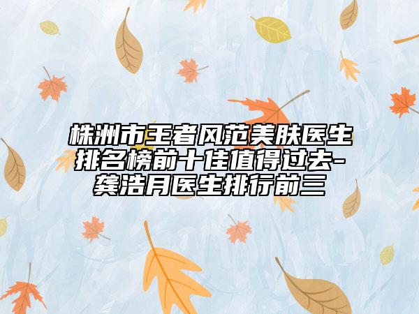 株洲市王者风范美肤医生排名榜前十佳值得过去-龚浩月医生排行前三